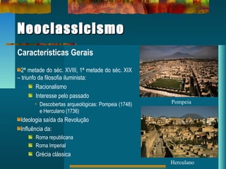 NeoclassicismoNeoclassicismo
Características Gerais
2ª metade do séc. XVIII, 1ª metade do séc. XIX
– triunfo da filosofia iluminista:
Racionalismo
Interesse pelo passado
• Descobertas arqueológicas: Pompeia (1748)
e Herculano (1736)
Ideologia saída da Revolução
Influência da:
Roma republicana
Roma Imperial
Grécia clássica
Pompeia
Herculano
 