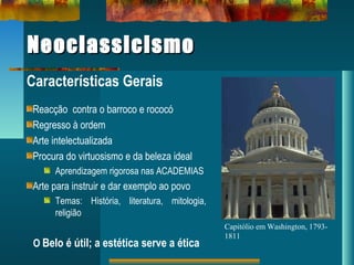 NeoclassicismoNeoclassicismo
Características Gerais
Reacção contra o barroco e rococó
Regresso à ordem
Arte intelectualizada
Procura do virtuosismo e da beleza ideal
Aprendizagem rigorosa nas ACADEMIAS
Arte para instruir e dar exemplo ao povo
Temas: História, literatura, mitologia,
religião
O Belo é útil; a estética serve a ética
Capitólio em Washington, 1793-
1811
 