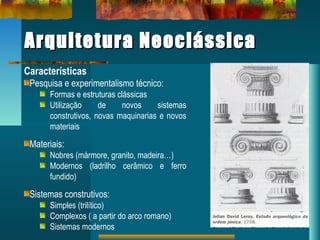 Arquitetura NeoclássicaArquitetura Neoclássica
Características
Pesquisa e experimentalismo técnico:
Formas e estruturas clássicas
Utilização de novos sistemas
construtivos, novas maquinarias e novos
materiais
Materiais:
Nobres (mármore, granito, madeira…)
Modernos (ladrilho cerâmico e ferro
fundido)
Sistemas construtivos:
Simples (trilítico)
Complexos ( a partir do arco romano)
Sistemas modernos
 