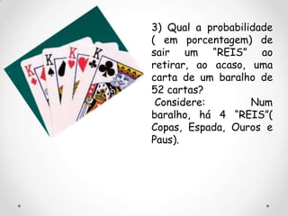 3) Qual a probabilidade
( em porcentagem) de
sair um “REIS” ao
retirar, ao acaso, uma
carta de um baralho de
52 cartas?
 Considere:        Num
baralho, há 4 “REIS”(
Copas, Espada, Ouros e
Paus).
 