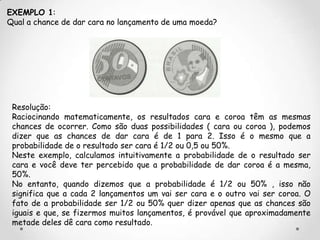 EXEMPLO 1:
Qual a chance de dar cara no lançamento de uma moeda?




 Resolução:
 Raciocinando matematicamente, os resultados cara e coroa têm as mesmas
 chances de ocorrer. Como são duas possibilidades ( cara ou coroa ), podemos
 dizer que as chances de dar cara é de 1 para 2. Isso é o mesmo que a
 probabilidade de o resultado ser cara é 1/2 ou 0,5 ou 50%.
 Neste exemplo, calculamos intuitivamente a probabilidade de o resultado ser
 cara e você deve ter percebido que a probabilidade de dar coroa é a mesma,
 50%.
 No entanto, quando dizemos que a probabilidade é 1/2 ou 50% , isso não
 significa que a cada 2 lançamentos um vai ser cara e o outro vai ser coroa. O
 fato de a probabilidade ser 1/2 ou 50% quer dizer apenas que as chances são
 iguais e que, se fizermos muitos lançamentos, é provável que aproximadamente
 metade deles dê cara como resultado.
 