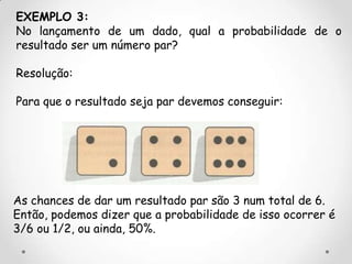 EXEMPLO 3:
No lançamento de um dado, qual a probabilidade de o
resultado ser um número par?

Resolução:

Para que o resultado seja par devemos conseguir:




As chances de dar um resultado par são 3 num total de 6.
Então, podemos dizer que a probabilidade de isso ocorrer é
3/6 ou 1/2, ou ainda, 50%.
 
