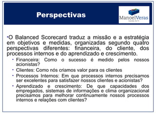 Perspectivas


•O Balanced Scorecard traduz a missão e a estratégia
em objetivos e medidas, organizadas segundo quatro
perspectivas diferentes: financeira, do cliente, dos
processos internos e do aprendizado e crescimento.
 • Financeira:   Como o sucesso é medido pelos nossos
   acionistas?
 • Clientes: Como nós criamos valor para os clientes
 • Processos Internos: Em que processos internos precisamos
   ser excelentes para satisfazer nossos clientes e acionistas?
 • Aprendizado e crescimento: De que capacidades dos
   empregados, sistemas de informações e clima organizacional
   precisamos para melhorar continuamente nossos processos
   internos e relações com clientes?
 