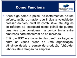Como Funciona

• Seria algo como o painel de instrumentos de um
  veículo, avião ou navio, que indica a velocidade,
  pressão do óleo, nível de combustível etc. Alguns
  se referem ao scorecard como painel de guerra,
  uma vez que consideram a concorrência entre
  empresas para manterem-se no mercado.
• Enfim, o BSC é a conexão das diretrizes traçadas
  entre as várias áreas de uma organização,
  atingindo desde a equipe de produção (chão-de-
  fábrica) até a direção da empresa.
 