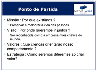 Ponto de Partida

• Missão : Por que existimos ?
  • Preservar e melhorar a vida das pessoas
• Visão : Por onde queremos ir juntos ?
  • Ser reconhecida como a empresa mais criativa do
    mundo.
• Valores : Que crenças orientarão nosso
  comportamento ?
• Estratégia : Como seremos diferentes ao criar
  valor?
 