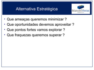 Alternativa Estratégica

• Que ameaças queremos minimizar ?
• Que oportunidades devemos aproveitar ?
• Que pontos fortes vamos explorar ?
• Que fraquezas queremos superar ?
 