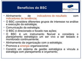 Benefícios do BSC

• Alinhamento         de     indicadores de resultado   com
    indicadores de tendência;
•   O BSC considera diferentes grupos de interesse na análise
    e execução da estratégia;
•   Comunicação da estratégia;
•   O BSC é direcionado e focado nas ações;
•   O BSC é um instrumento flexível e considera o
    planejamento estratégico um ser vivo a ser testado e
    monitorado continuamente;
•   Alinhamento da organização com a estratégia;
•   Promove a sinergia organizacional;
•   Constrói um sistema de gestão estratégica e vincula a
    estratégia com planejamento e orçamento;
 