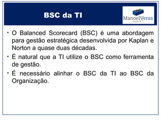 BSC da TI

• O Balanced Scorecard (BSC) é uma abordagem
  para gestão estratégica desenvolvida por Kaplan e
  Norton a quase duas décadas.
• É natural que a TI utilize o BSC como ferramenta
  de gestão.
• É necessário alinhar o BSC da TI ao BSC da
  Organização.
 