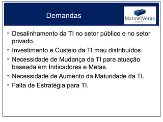 Demandas

• Desalinhamento da TI no setor público e no setor
    privado.
•   Investimento e Custeio da TI mau distribuídos.
•   Necessidade de Mudança da TI para atuação
    baseada em Indicadores e Metas.
•   Necessidade de Aumento da Maturidade da TI.
•   Falta de Estratégia para TI.
 