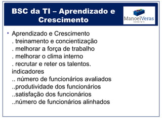 BSC da TI – Aprendizado e
       Crescimento
• Aprendizado e Crescimento
 . treinamento e concientização
 . melhorar a força de trabalho
 . melhorar o clima interno
 . recrutar e reter os talentos.
 indicadores
 .. número de funcionários avaliados
 ..produtividade dos funcionários
 ..satisfação dos funcionários
 ..número de funcionários alinhados
 