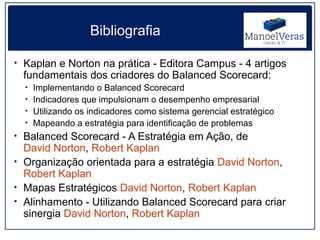 Bibliografia

• Kaplan e Norton na prática - Editora Campus - 4 artigos
 fundamentais dos criadores do Balanced Scorecard:
  • Implementando o Balanced Scorecard
  • Indicadores que impulsionam o desempenho empresarial
  • Utilizando os indicadores como sistema gerencial estratégico
  • Mapeando a estratégia para identificação de problemas
• Balanced Scorecard - A Estratégia em Ação, de
  David Norton, Robert Kaplan
• Organização orientada para a estratégia David Norton,
  Robert Kaplan
• Mapas Estratégicos David Norton, Robert Kaplan
• Alinhamento - Utilizando Balanced Scorecard para criar
  sinergia David Norton, Robert Kaplan
 