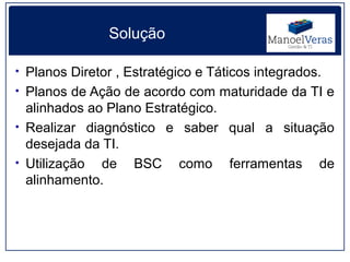 Solução

• Planos Diretor , Estratégico e Táticos integrados.
• Planos de Ação de acordo com maturidade da TI e
  alinhados ao Plano Estratégico.
• Realizar diagnóstico e saber qual a situação
  desejada da TI.
• Utilização de BSC como ferramentas de
  alinhamento.
 