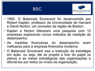 BSC

• 1990. O Balanced Scorecard foi desenvolvido por
  Robert Kaplan, professor da Universidade de Harvard
  e David Norton, um consultor da região de Boston.
• Kaplan e Norton lideraram uma pesquisa com 12
  empresas explorando novos métodos de medição de
  desempenho.
• As medidas financeiras do desempenho eram
  ineficazes para a empresa financeira moderna.
• O Balanced Scorecard visa a tradução da estratégia
  em ação, ou seja, ele se propõe a tirar do papel os
  planos e as metas estratégicas das organizações e
  difundi-los por todos os níveis da organização.
 