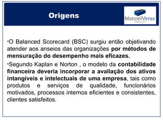 Origens


•O Balanced Scorecard (BSC) surgiu então objetivando
atender aos anseios das organizações por métodos de
mensuração do desempenho mais eficazes.
•Segundo Kaplan e Norton , o modelo da contabilidade
financeira deveria incorporar a avaliação dos ativos
intangíveis e intelectuais de uma empresa, tais como
produtos e serviços de qualidade, funcionários
motivados, processos internos eficientes e consistentes,
clientes satisfeitos.
 