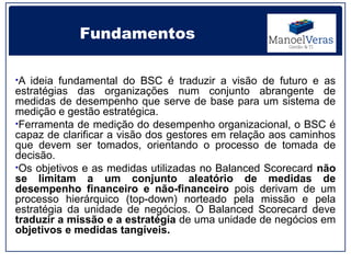 Fundamentos

•A ideia fundamental do BSC é traduzir a visão de futuro e as
estratégias das organizações num conjunto abrangente de
medidas de desempenho que serve de base para um sistema de
medição e gestão estratégica.
•Ferramenta de medição do desempenho organizacional, o BSC é
capaz de clarificar a visão dos gestores em relação aos caminhos
que devem ser tomados, orientando o processo de tomada de
decisão.
•Os objetivos e as medidas utilizadas no Balanced Scorecard não
se limitam a um conjunto aleatório de medidas de
desempenho financeiro e não-financeiro pois derivam de um
processo hierárquico (top-down) norteado pela missão e pela
estratégia da unidade de negócios. O Balanced Scorecard deve
traduzir a missão e a estratégia de uma unidade de negócios em
objetivos e medidas tangíveis.
 