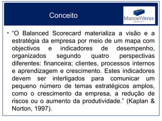 Conceito

• “O Balanced Scorecard materializa a visão e a
 estratégia da empresa por meio de um mapa com
 objectivos e indicadores de desempenho,
 organizados      segundo      quatro    perspectivas
 diferentes: financeira; clientes, processos internos
 e aprendizagem e crescimento. Estes indicadores
 devem ser interligados para comunicar um
 pequeno número de temas estratégicos amplos,
 como o crescimento da empresa, a redução de
 riscos ou o aumento da produtividade.” (Kaplan &
 Norton, 1997).
 