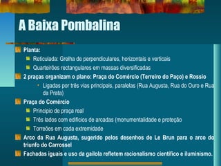 A Baixa Pombalina
Planta:
Reticulada: Grelha de perpendiculares, horizontais e verticais
Quarteirões rectangulares em massas diversificadas
2 praças organizam o plano: Praça do Comércio (Terreiro do Paço) e Rossio
• Ligadas por três vias principais, paralelas (Rua Augusta, Rua do Ouro e Rua
da Prata)
Praça do Comércio
Príncipio de praça real
Três lados com edificios de arcadas (monumentalidade e proteção
Torreões em cada extremidade
Arco da Rua Augusta, sugerido pelos desenhos de Le Brun para o arco do
triunfo do Carrossel
Fachadas iguais e uso da gailola refletem racionalismo científico e iluminismo.
 