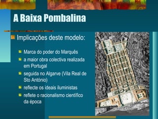 A Baixa Pombalina
Implicações deste modelo:
Marca do poder do Marquês
a maior obra colectiva realizada
em Portugal
seguida no Algarve (Vila Real de
Sto António)
reflecte os ideais iluministas
reflete o racionalismo científico
da época
 