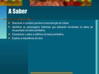 A Saber
Descrever o contexto que leva à reconstrução de Lisboa
Identificar as personagens históricas que estiveram envolvidas no plano de
recuperação da baixa pombalina.
Caracterizar o plano e edifícios da baixa pombalina.
Explicar a importância da obra
 
