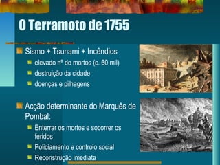 O Terramoto de 1755
Sismo + Tsunami + Incêndios
elevado nº de mortos (c. 60 mil)
destruição da cidade
doenças e pilhagens
Acção determinante do Marquês de
Pombal:
Enterrar os mortos e socorrer os
feridos
Policiamento e controlo social
Reconstrução imediata
 