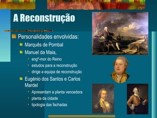 A Reconstrução
Personalidades envolvidas:
Marquês de Pombal
Manuel da Maia,
• engº-mor do Reino
• estudos para a reconstrução
• dirige a equipa de reconstrução
Eugénio dos Santos e Carlos
Mardel
• Apresentam a planta vencedora
• planta da cidade
• tipologia das fachadas
 