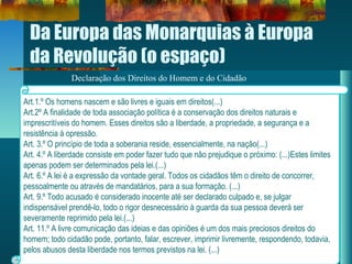 Da Europa das Monarquias à Europa
da Revolução (o espaço)
Declaração dos Direitos do Homem e do Cidadão
Art.1.º Os homens nascem e são livres e iguais em direitos(...)
Art.2º A finalidade de toda associação política é a conservação dos direitos naturais e
imprescritíveis do homem. Esses direitos são a liberdade, a propriedade, a segurança e a
resistência à opressão.
Art. 3.º O princípio de toda a soberania reside, essencialmente, na nação(...)
Art. 4.º A liberdade consiste em poder fazer tudo que não prejudique o próximo: (...)Estes limites
apenas podem ser determinados pela lei.(...)
Art. 6.º A lei é a expressão da vontade geral. Todos os cidadãos têm o direito de concorrer,
pessoalmente ou através de mandatários, para a sua formação. (...)
Art. 9.º Todo acusado é considerado inocente até ser declarado culpado e, se julgar
indispensável prendê-lo, todo o rigor desnecessário à guarda da sua pessoa deverá ser
severamente reprimido pela lei.(...)
Art. 11.º A livre comunicação das ideias e das opiniões é um dos mais preciosos direitos do
homem; todo cidadão pode, portanto, falar, escrever, imprimir livremente, respondendo, todavia,
pelos abusos desta liberdade nos termos previstos na lei. (...)
 