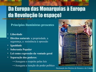 Da Europa das Monarquias à Europa
da Revolução (o espaço)
Declaração dos Direitos do Homem e do Cidadão
Príncipios iluministas presentes
• Liberdade
• Direitos naturais: a propriedade, a
segurança, a resistência à opressão
• Igualdade
• Soberania Popular
• Lei como expressão da vontade geral
• Separação dos poderes:
→Assegura o respeito pelas leis
→Assegura a isenção do poder político
 