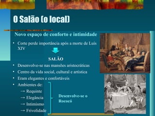 O Salão (o local)
Novo espaço de conforto e intimidade
• Corte perde importância após a morte de Luís
XIV
SALÃO
• Desenvolve-se nas mansões aristocráticas
• Centro da vida social, cultural e artística
• Eram elegantes e confortáveis
• Ambientes de:
→ Requinte
→ Elegância
→ Intimismo
→ Frivolidade
Desenvolve-se o
Rococó
 
