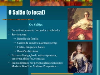 O Salão (o local)
Os Salões
• Eram faustosamente decorados e mobilados
• Serviam para:
→ Reunião da família
→ Centro de convívio alargado: serões
→ Festas, banquetes, bailes
→ Reuniões literárias
• Fazia-se divulgação de artistas (pintores,
cantores), filósofos, cientistas
• Eram animados por personalidades femininas:
Madame Geoffrin, Madame Pompadour…
 