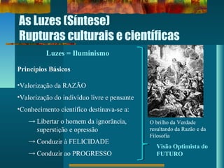 As Luzes (Síntese)
Rupturas culturais e científicas
Luzes = Iluminismo
Princípios Básicos
•Valorização da RAZÃO
•Valorização do indivíduo livre e pensante
•Conhecimento científico destinava-se a:
→ Libertar o homem da ignorância,
superstição e opressão
→ Conduzir à FELICIDADE
→ Conduzir ao PROGRESSO
Visão Optimista do
FUTURO
O brilho da Verdade
resultando da Razão e da
Filosofia
 