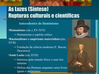 As Luzes (Síntese)
Rupturas culturais e científicas
Antecedentes do Iluminismo
•Humanismo (séc.s XV-XVI)
→ Humanismo e espírito crítico
•Racionalismo e empirismo materialista (séc.
XVII)
→ Fundação da ciência moderna (F. Bacon;
Descartes)
•Jonh Locke (séc.XVII)
→ Interesse pelo mundo físico e suas leis
naturais
→ Defesa dos Homens enquanto seres livres,
iguais e autónomos.
 
