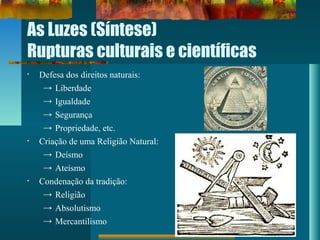 As Luzes (Síntese)
Rupturas culturais e científicas
• Defesa dos direitos naturais:
→ Liberdade
→ Igualdade
→ Segurança
→ Propriedade, etc.
• Criação de uma Religião Natural:
→ Deísmo
→ Ateísmo
• Condenação da tradição:
→ Religião
→ Absolutismo
→ Mercantilismo
 