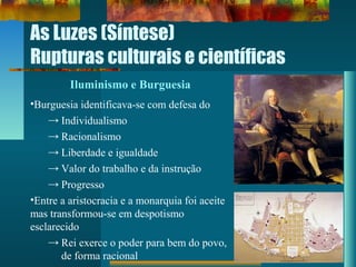 As Luzes (Síntese)
Rupturas culturais e científicas
Iluminismo e Burguesia
•Burguesia identificava-se com defesa do
→ Individualismo
→ Racionalismo
→ Liberdade e igualdade
→ Valor do trabalho e da instrução
→ Progresso
•Entre a aristocracia e a monarquia foi aceite
mas transformou-se em despotismo
esclarecido
→ Rei exerce o poder para bem do povo,
de forma racional
 