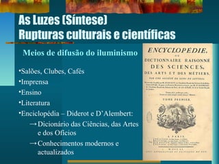 As Luzes (Síntese)
Rupturas culturais e científicas
Meios de difusão do iluminismo
•Salões, Clubes, Cafés
•Imprensa
•Ensino
•Literatura
•Enciclopédia – Diderot e D’Alembert:
→Dicionário das Ciências, das Artes
e dos Ofícios
→Conhecimentos modernos e
actualizados
 