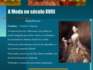 A Moda no século XVIII
Moda Rococó
Feminina - Vestido à francesa
•Composto por saia, sobressaia e um pedaço de
tecido triangular que cobria o peito e o estômago e
era encaixado na abertura frontal do vestido
•Peças eram aplicadas por cima de um espartilho e a
saia possuia armações laterais
•Decoração excessiva com fitas, flores, bordados, etc,
de forma harmoniosa e delicada
•Penteados e acessórios eram muito importantes
 