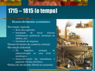 1715 – 1815 (o tempo)
Desenvolvimento económico
•Revolução Agrícola
→ Bons anos agrícolas
→ Introdução de novas técnicas
(afolhamento quadrienal, introdução de
adubos, etc)
→ Introdução de máquinas
•Desenvolvimento do comércio colonial.
•Revolução Industrial
→ Na Inglaterra arranque da
industrialização no setor têxtil e
metalúrgico
→ Desenvolvimento das manufaturas e
pequenas oficinas familiares
•Defesa de um modelo liberal na economia
 