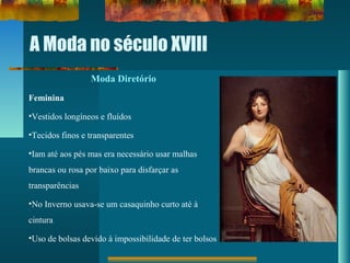 A Moda no século XVIII
Moda Diretório
Feminina
•Vestidos longíneos e fluídos
•Tecidos finos e transparentes
•Iam até aos pés mas era necessário usar malhas
brancas ou rosa por baixo para disfarçar as
transparências
•No Inverno usava-se um casaquinho curto até à
cintura
•Uso de bolsas devido à impossibilidade de ter bolsos
 