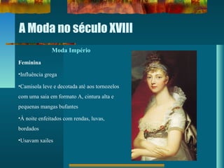A Moda no século XVIII
Moda Império
Feminina
•Influência grega
•Camisola leve e decotada até aos tornozelos
com uma saia em formato A, cintura alta e
pequenas mangas bufantes
•À noite enfeitados com rendas, luvas,
bordados
•Usavam xailes
 