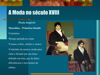 A Moda no século XVIII
Moda Império
Masculina – Primeiros Dandis
•Casimiras
•Roupa ajustada ao corpo
•Casaca, colete, calções e casaco
•Colarinho da camisa virado para
cima e firmado por um lenço
dobrado em tiras, que de duras
dificultavam o movimento da
cabeça
 