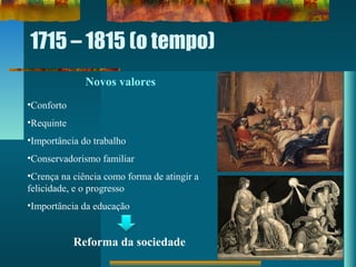 1715 – 1815 (o tempo)
Novos valores
•Conforto
•Requinte
•Importância do trabalho
•Conservadorismo familiar
•Crença na ciência como forma de atingir a
felicidade, e o progresso
•Importância da educação
Reforma da sociedade
 