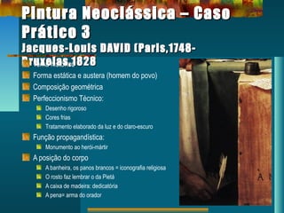 Pintura Neoclássica – CasoPintura Neoclássica – Caso
Prático 3Prático 3
Jacques-Louis DAVID (Paris,1748-Jacques-Louis DAVID (Paris,1748-
Bruxelas,1828Bruxelas,1828Tema histórico
Forma estática e austera (homem do povo)
Composição geométrica
Perfeccionismo Técnico:
Desenho rigoroso
Cores frias
Tratamento elaborado da luz e do claro-escuro
Função propagandística:
Monumento ao herói-mártir
A posição do corpo
A banheira, os panos brancos = iconografia religiosa
O rosto faz lembrar o da Pietá
A caixa de madeira: dedicatória
A pena= arma do orador
 