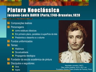 Pintura NeoclássicaPintura Neoclássica
Jacques-Louis DAVID (Paris,1748-Bruxelas,1828Jacques-Louis DAVID (Paris,1748-Bruxelas,1828
Composições teatrais
Personagens
como estátuas clássicas
Em primeiro plano, paralelas à superfície da tela
Predomina o desenho e o volume
Fundos uniformizados
Temas:
Históricos
Da actualidade
Propaganda ideológica
Fundador da escola académica de pintura
Discípulos e seguidores:
Gros
Ingres
Napoleão coroado (1807)
Óleo sobre madeira, 43.5 x 36.1 cm
Fondation Dosne-Thiers (Institut de France), Paris
 