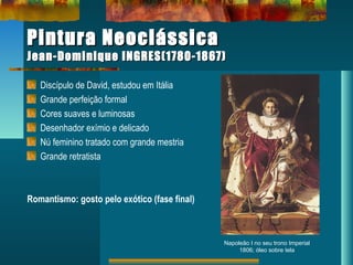 Pintura NeoclássicaPintura Neoclássica
Jean-Dominique INGRES(1780-1867)Jean-Dominique INGRES(1780-1867)
Discípulo de David, estudou em Itália
Grande perfeição formal
Cores suaves e luminosas
Desenhador exímio e delicado
Nú feminino tratado com grande mestria
Grande retratista
Romantismo: gosto pelo exótico (fase final)
Napoleão I no seu trono Imperial
1806; óleo sobre tela
 