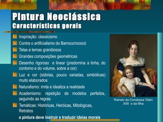 Pintura NeoclássicaPintura Neoclássica
Características geraisCaracterísticas gerais
Inspiração: classicismo
Contra o artificialismo do Barroco/rococó
Telas e temas grandiosos
Grandes composições geométricas
Desenho rigoroso e linear (predomina a linha, do
contorno e do volume, sobre a cor)
Luz e cor (sóbrias, pouco variadas, simbólicas)
muito elaborados
Naturalismo: imita e idealiza a realidade
Academismo: repetição de modelos perfeitos,
seguindo as regras
Temáticas: Históricas, Heróicas, Mitológicas,
Retratos
a pintura deve instruir e traduzir ideias morais
Retrato da Condessa Vilain
XIIII e da filha
 