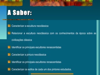 A Saber:A Saber:
Caracterizar a escultura neoclássica
Relacionar a escultura neoclássica com os conhecimentos da época sobre as
civilizações clássica
Identificar os principais escultores renascentistas
Caracterizar a pintura neoclássica
Identificar os principais escultores renascentistas
Caracterizar os estilos de cada um dos pintores estudados.
 