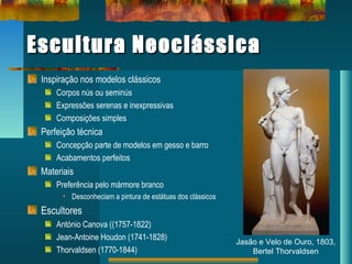 Escultura NeoclássicaEscultura Neoclássica
Inspiração nos modelos clássicos
Corpos nús ou seminús
Expressões serenas e inexpressivas
Composições simples
Perfeição técnica
Concepção parte de modelos em gesso e barro
Acabamentos perfeitos
Materiais
Preferência pelo mármore branco
• Desconheciam a pintura de estátuas dos clássicos
Escultores
António Canova ((1757-1822)
Jean-Antoine Houdon (1741-1828)
Thorvaldsen (1770-1844)
Jasão e Velo de Ouro, 1803,
Bertel Thorvaldsen
 