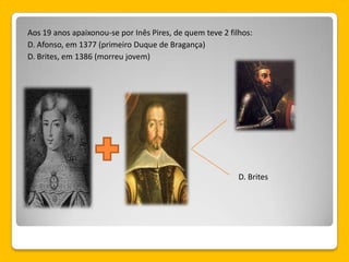 Aos 19 anos apaixonou-se por Inês Pires, de quem teve 2 filhos:
D. Afonso, em 1377 (primeiro Duque de Bragança)
D. Brites, em 1386 (morreu jovem)
D. Brites
 