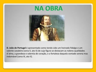 D. João de Portugal é apresentado como tendo sido um honrado fidalgo e um
valente cavaleiro (cena II, ato II) de cuja figura se destacam as nobres qualidades
d´alma, a grandeza e valentia de coração, e a fortaleza daquela vontade serena mas
indomável (cena III, ato II).
 