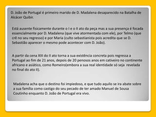 D. João de Portugal é primeiro marido de D. Madalena desaparecido na Batalha de
Alcácer Quibir.
Está ausente fisicamente durante o I e o II ato da peça mas a sua presença é focada
essencialmente por D. Madalena (que vive atormentada com ele), por Telmo (que
crê no seu regresso) e por Maria (culto sebastianista pois acredita que se D.
Sebastião aparecer o mesmo pode acontecer com D. João).
A partir da cena XIII do II ato torna a sua existência concreta pois regressa a
Portugal ao fim de 21 anos, depois de 20 penosos anos em cativeiro no continente
africano e asiático, como Romeiro(embora a sua real identidade só seja revelada
no final do ato II).
Madalena acha que o destino foi impiedoso, e que tudo aquilo se ira abate sobre
a sua família como castigo do seu pecado de ter amado Manuel de Sousa
Coutinho enquanto D. João de Portugal era vivo.
 
