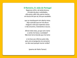 O Romeiro, D. João de Portugal
Regresso enfim, de barba branca,
mirrado de piça e veleidades,
olho pisco, pêlo ralo, perna manca,
em busca de que sal, de que saudades
que se manduquem em aberta mesa.
Vejo contudo que em má altura
cheguei à vela que esperava acesa
e não encontro, inexistente e escura.
Afinal onde estou, já que sem nome
o vento me levou a condição?
Não terei terra branda que me tome
e me leve aos infernos pela mão,
pois uma só pergunta me consome:
se não nasci porquê morrer então?
(poema de Pedro Tamen)
 